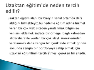  uzaktan eğitim alan, bir bireyin sanal ortamda ders aldığını bilmekteyiz.bu nedenle eğitim adına hizmet veren bir çok web siteden yaralanmak bilgimize yenisini eklemek sadece bir örneğe  bağlı kalmadan slidershare ile verilen bir çok slayt  örneklerinden yaralanmak daha zengin bir içerik elde etmek günün sonunda zengin bir portfolyoya sahip olmak için uzaktan eğitimlinin tercih etmesi gereken bir sitedir.Uzaktan eğitim’de neden tercih edilir?