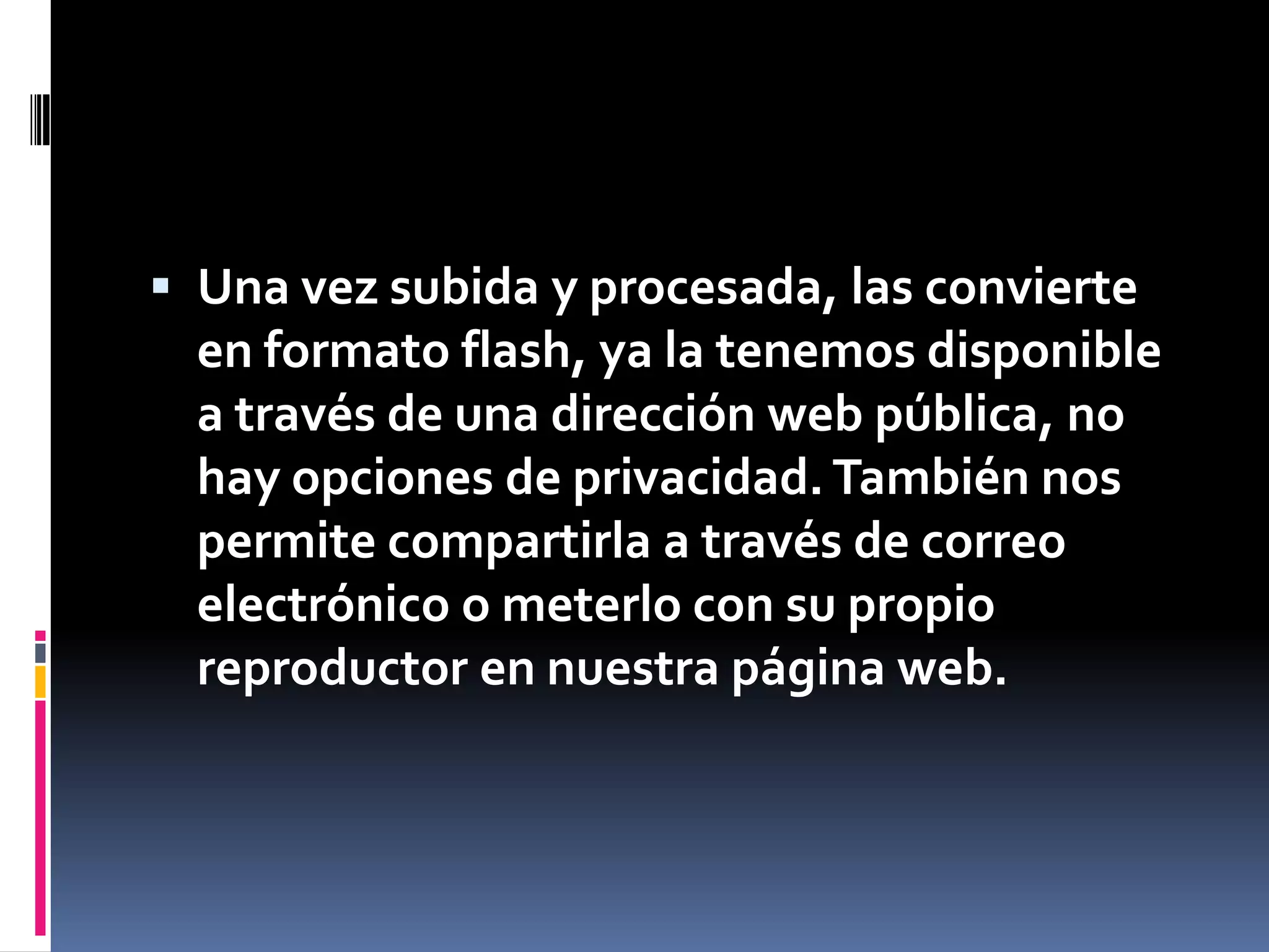 Una vez subida y procesada, las convierte en formato flash, ya la tenemos disponible a través de una dirección web pública, no hay opciones de privacidad. También nos permite compartirla a través de correo electrónico o meterlo con su propio reproductor en nuestra página web.