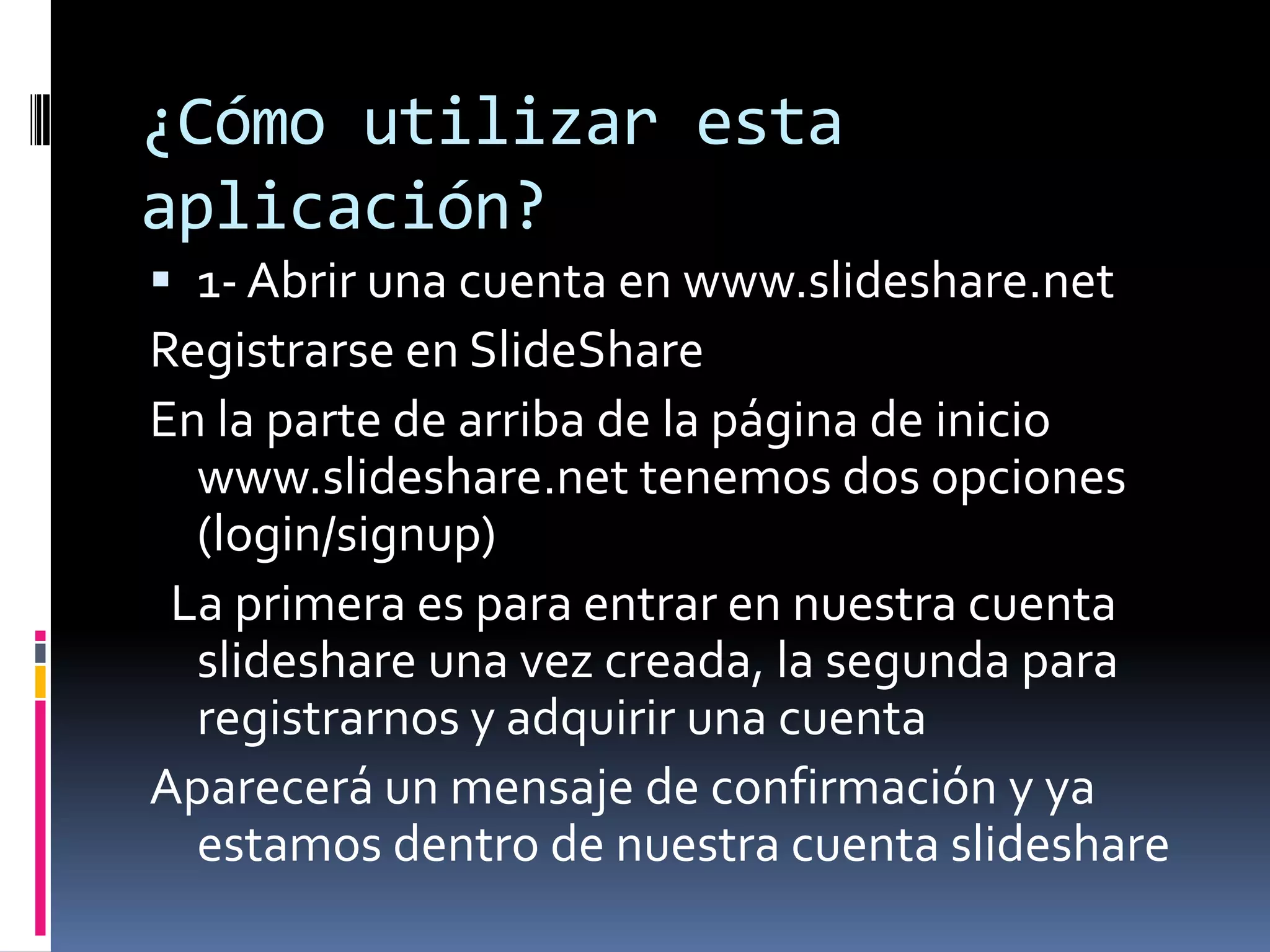 ¿Cómo utilizar esta aplicación? 1- Abrir una cuenta en www.slideshare.net Registrarse en SlideShareEn la parte de arriba de la página de inicio www.slideshare.net tenemos dos opciones (login/signup)   La primera es para entrar en nuestra cuenta slideshare una vez creada, la segunda para registrarnos y adquirir una cuenta Aparecerá un mensaje de confirmación y ya estamos dentro de nuestra cuenta slideshare
