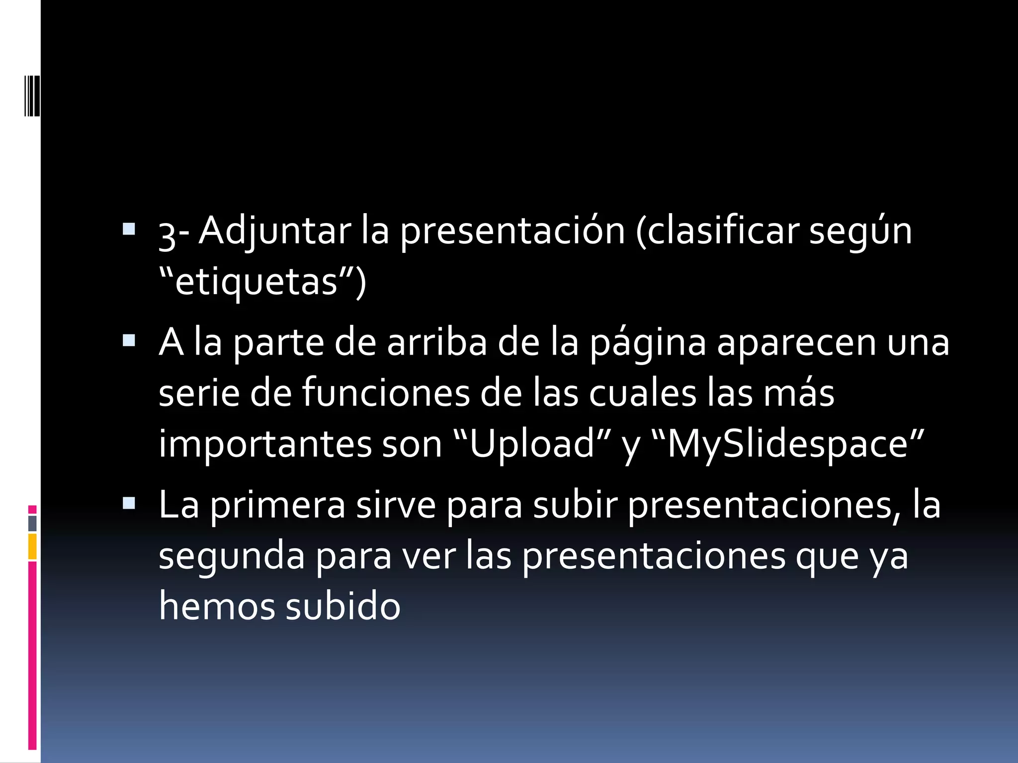 3- Adjuntar la presentación (clasificar según “etiquetas”) A la parte de arriba de la página aparecen una serie de funciones de las cuales las más importantes son “Upload” y “MySlidespace” La primera sirve para subir presentaciones, la segunda para ver las presentaciones que ya hemos subido 
