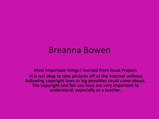 Breanna Bowen Most Important things I learned from Issue Project: -It is not okay to take pictures off of the Internet without following copyright laws or big penalties could come about. The copyright and fair use laws are very important to understand, especially as a teacher. 