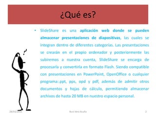 ¿Qué es?SlideShare es una aplicación web donde se pueden almacenar presentaciones de diapositivas, las cuales se integran dentro de diferentes categorías. Las presentaciones se crearán en el propio ordenador y posteriormente las subiremos a nuestra cuenta, SlideShare se encarga de procesarla y convertirla en formato Flash. Siendo compatible con presentaciones en PowerPoint, OpenOffice o cualquier programa:.ppt, pps, opd y pdf, además de admitir otros documentos y hojas de cálculo, permitiendo almacenar archivos de hasta 20 MB en nuestro espacio personal.28/03/2011Buni Vera Acuña2