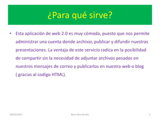 ¿Para qué sirve?Esta aplicación de web 2.0 es muy cómoda, puesto que nos permite administrar una cuenta donde archivar, publicar y difundir nuestras presentaciones. La ventaja de este servicio radica en la posibilidad de compartir sin la necesidad de adjuntar archivos pesados en nuestros mensajes de correo y publicarlos en nuestra web o blog     ( gracias al codigo HTML).28/03/2011Buni Vera Acuña3