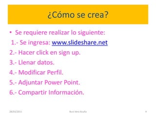 ¿Cómo se crea?Se requiere realizar lo siguiente:1.- Se ingresa: www.slideshare.net2.- Hacer click en sign up.3.- Llenar datos.4.- Modificar Perfil.5.- Adjuntar Power Point.6.- Compartir Información.28/03/2011Buni Vera Acuña4