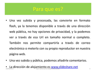 Para que es?Una vez subida y procesada, las convierte en formato flash, ya la tenemos disponible a través de una dirección web pública, no hay opciones de privacidad, y la podemos ver a través de esa Url en tamaño normal o completo. También nos permite compartirla a través de correo electrónico o meterlo con su propio reproductor en nuestra página web.Una vez subida y pública, podemos añadirle comentarios.La dirección de alojamiento es www.slideshare.net29/03/20113Buni Verónica Amisadai Vera Acuña.