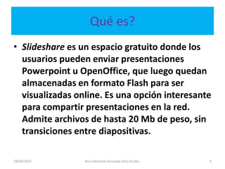 Qué es?Slidesharees un espacio gratuito donde los usuarios pueden enviar presentaciones Powerpoint u OpenOffice, que luego quedan almacenadas en formato Flash para ser visualizadas online. Es una opción interesante para compartir presentaciones en la red. Admite archivos de hasta 20 Mb de peso, sin transiciones entre diapositivas.29/03/20112Buni Verónica Amisadai Vera Acuña.
