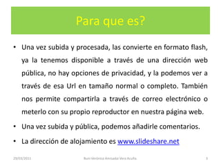Para que es?Una vez subida y procesada, las convierte en formato flash, ya la tenemos disponible a través de una dirección web pública, no hay opciones de privacidad, y la podemos ver a través de esa Url en tamaño normal o completo. También nos permite compartirla a través de correo electrónico o meterlo con su propio reproductor en nuestra página web.Una vez subida y pública, podemos añadirle comentarios.La dirección de alojamiento es www.slideshare.net29/03/20113Buni Verónica Amisadai Vera Acuña.