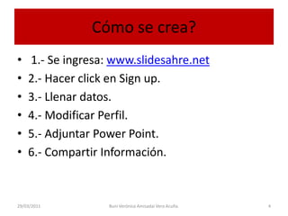 Cómo se crea? 1.- Se ingresa: www.slidesahre.net2.- Hacer click en Sign up.3.- Llenar datos.4.- Modificar Perfil.5.- Adjuntar Power Point.6.- Compartir Información.29/03/20114Buni Verónica Amisadai Vera Acuña.