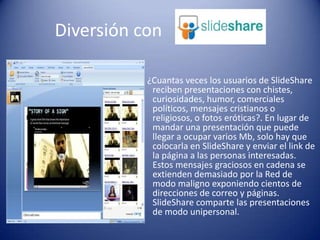    ¿Cuantas veces los usuarios de SlideShare reciben presentaciones con chistes, curiosidades, humor, comerciales políticos, mensajes cristianos o religiosos, o fotos eróticas?. En lugar de mandar una presentación que puede llegar a ocupar varios Mb, solo hay que colocarla en SlideShare y enviar el link de la página a las personas interesadas. Estos mensajes graciosos en cadena se extienden demasiado por la Red de modo maligno exponiendo cientos de direcciones de correo y páginas. SlideShare comparte las presentaciones de modo unipersonal.        Diversión con 
