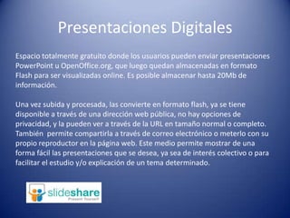 Presentaciones DigitalesEspacio totalmente gratuito donde los usuarios pueden enviar presentaciones PowerPoint u OpenOffice.org, que luego quedan almacenadas en formato Flash para ser visualizadas online. Es posible almacenar hasta 20Mb de información.Una vez subida y procesada, las convierte en formato flash, ya se tiene disponible a través de una dirección web pública, no hay opciones de privacidad, y la pueden ver a través de la URL en tamaño normal o completo. También permite compartirla a través de correo electrónico o meterlo con su propio reproductor en la página web. Este medio permite mostrar de una forma fácil las presentaciones que se desea, ya sea de interés colectivo o para facilitar el estudio y/o explicación de un tema determinado.