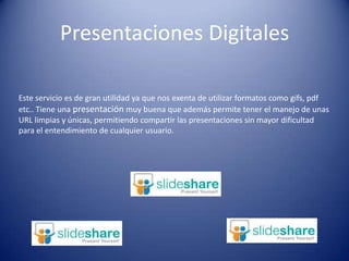 Presentaciones DigitalesEste servicio es de gran utilidad ya que nos exenta de utilizar formatos como gifs, pdf etc.. Tiene una presentación muy buena que además permite tener el manejo de unas URL limpias y únicas, permitiendo compartir las presentaciones sin mayor dificultad para el entendimiento de cualquier usuario.