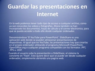 Guardar las presentaciones en InternetEn la web podemos tener todo tipo de acceso a cualquier archivo, como ya son conocidos los videos y fotografías. Ahora también se han incorporado los documentos, hojas de cálculo y el correoelectronico, para que se pueda acceder a todo ello desde cualquier ordenador.      Denominándose 'El YouTube para PowerPoint'. SlideShare es una aplicación web donde se pueden almacenar presentaciones de diapositivas. Al igual que en YouTube, las presentaciones hay que crearlas en el propio ordenador utilizando el programa Microsoft PowerPoint, OpenOffice.org o cualquier programa compatible con los formatos .PPT, .PPS u .ODP.     Cuando el usuario sube la presentación a SlideShare, el sistema la convierte en ‘Flash'. Esto quiere decir que se puede ver desde cualquier ordenador, simplemente abriendo una pagina web.