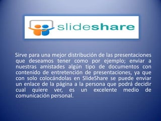     Sirve para una mejor distribución de las presentaciones que deseamos tener como por ejemplo; enviar a nuestras amistades algún tipo de documentos con contenido de entretención de presentaciones, ya que con solo colocándolas en SlideShare se puede enviar un enlace de la página a la persona que podrá decidir cual quiere ver, es un excelente medio de comunicación personal.