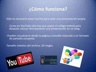 ¿Cómo funciona?-Sólo es necesario estar inscrito para subir una presentación propia.Como en YouTube sólo hay que copiar el código embed para después colocar directamente una presentación en un blog.- Pueden visualizarse desde la página a tamaño reducido o en formato de pantalla completa.-Tamaño máximo del archivo: 20 megas.