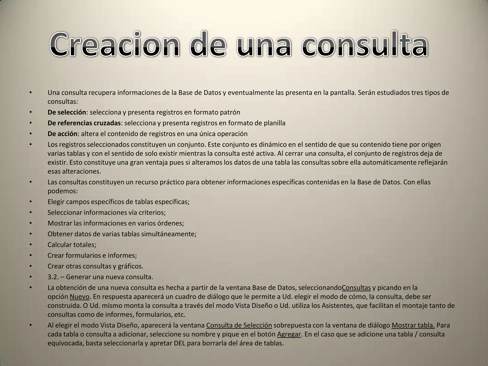 Una consulta recupera informaciones de la Base de Datos y eventualmente las presenta en la pantalla. Serán estudiados tres tipos de consultas:De selección: selecciona y presenta registros en formato patrónDe referencias cruzadas: selecciona y presenta registros en formato de planillaDe acción: altera el contenido de registros en una única operaciónLos registros seleccionados constituyen un conjunto. Este conjunto es dinámico en el sentido de que su contenido tiene por origen varias tablas y con el sentido de solo existir mientras la consulta esté activa. Al cerrar una consulta, el conjunto de registros deja de existir. Esto constituye una gran ventaja pues si alteramos los datos de una tabla las consultas sobre ella automáticamente reflejarán esas alteraciones.Las consultas constituyen un recurso práctico para obtener informaciones específicas contenidas en la Base de Datos. Con ellas podemos:Elegir campos específicos de tablas específicas;Seleccionar informaciones vía criterios;Mostrar las informaciones en varios órdenes;Obtener datos de varias tablas simultáneamente;Calcular totales;Crear formularios e informes;Crear otras consultas y gráficos.3.2. – Generar una nueva consulta.La obtención de una nueva consulta es hecha a partir de la ventana Base de Datos, seleccionandoConsultas y picando en la opción Nuevo. En respuesta aparecerá un cuadro de diálogo que le permite a Ud. elegir el modo de cómo, la consulta, debe ser construida. O Ud. mismo monta la consulta a través del modo Vista Diseño o Ud. utiliza los Asistentes, que facilitan el montaje tanto de consultas como de informes, formularios, etc.Al elegir el modo Vista Diseño, aparecerá la ventana Consulta de Selección sobrepuesta con la ventana de diálogo Mostrar tabla. Para cada tabla o consulta a adicionar, seleccione su nombre y pique en el botón Agregar. En el caso que se adicione una tabla / consulta equivocada, basta seleccionarla y apretar DEL para borrarla del área de tablas.Creacion de una consulta