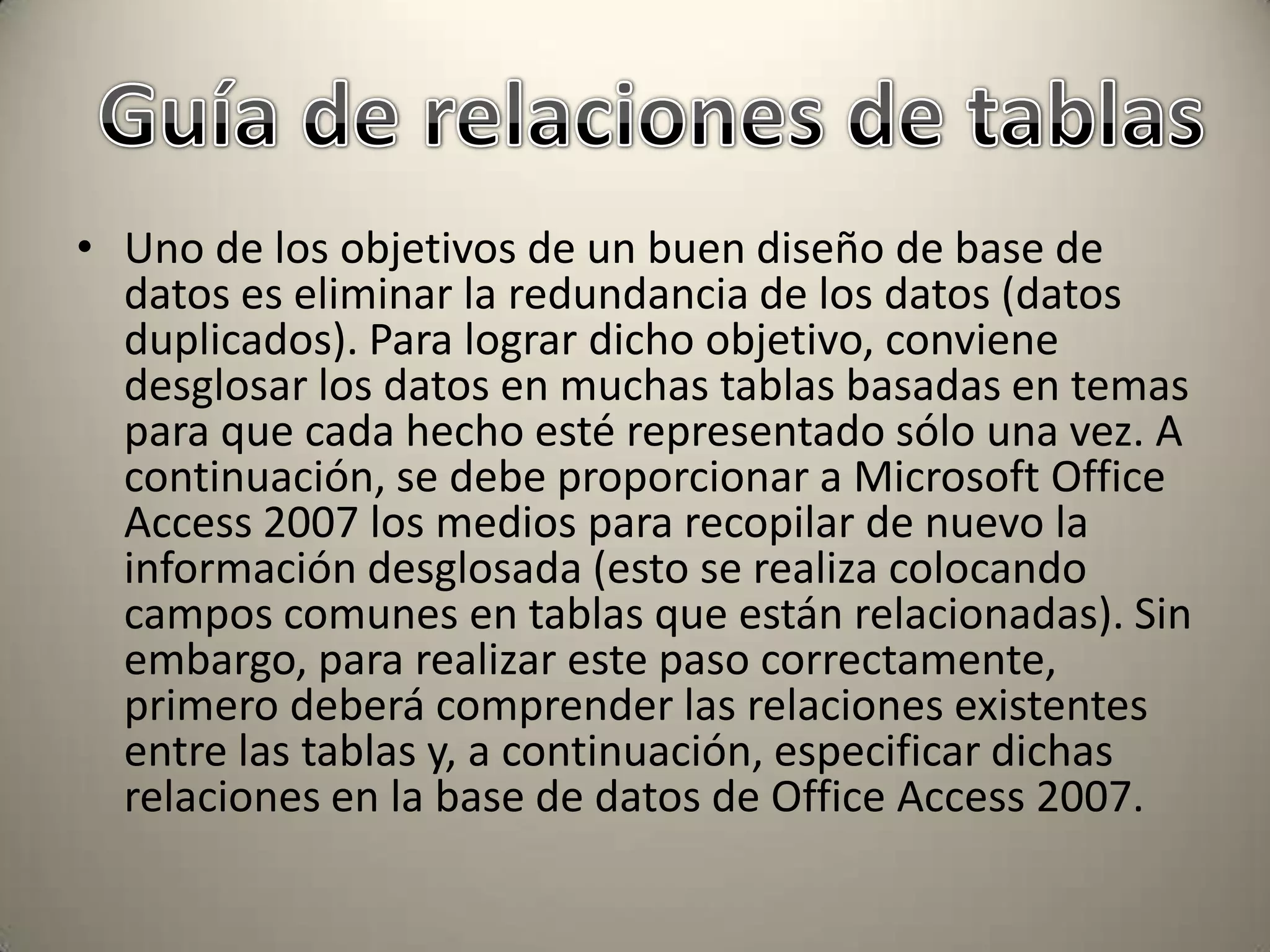 Uno de los objetivos de un buen diseño de base de datos es eliminar la redundancia de los datos (datos duplicados). Para lograr dicho objetivo, conviene desglosar los datos en muchas tablas basadas en temas para que cada hecho esté representado sólo una vez. A continuación, se debe proporcionar a Microsoft Office Access 2007 los medios para recopilar de nuevo la información desglosada (esto se realiza colocando campos comunes en tablas que están relacionadas). Sin embargo, para realizar este paso correctamente, primero deberá comprender las relaciones existentes entre las tablas y, a continuación, especificar dichas relaciones en la base de datos de Office Access 2007. Guía de relaciones de tablas