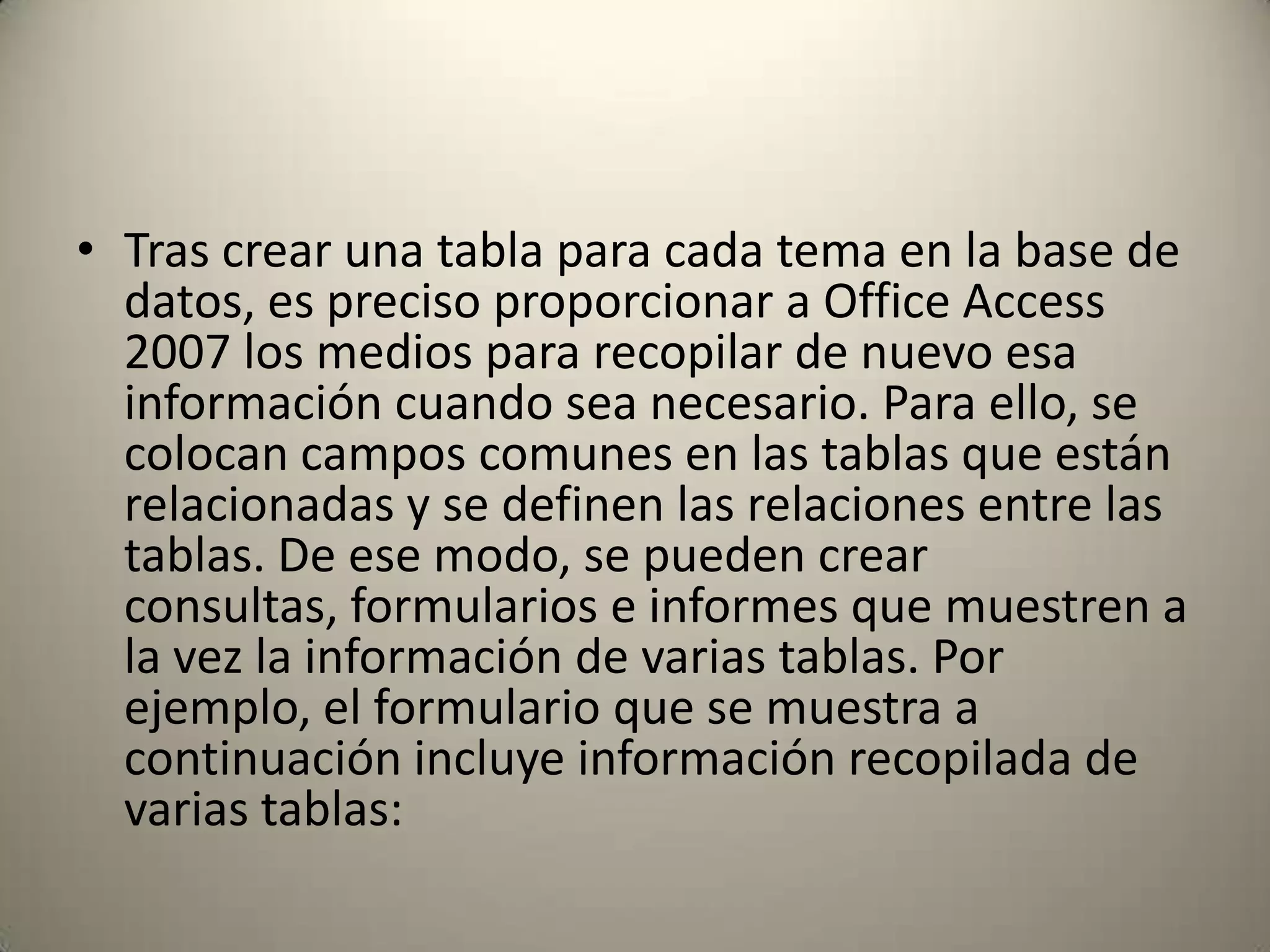 Tras crear una tabla para cada tema en la base de datos, es preciso proporcionar a Office Access 2007 los medios para recopilar de nuevo esa información cuando sea necesario. Para ello, se colocan campos comunes en las tablas que están relacionadas y se definen las relaciones entre las tablas. De ese modo, se pueden crear consultas, formularios e informes que muestren a la vez la información de varias tablas. Por ejemplo, el formulario que se muestra a continuación incluye información recopilada de varias tablas: