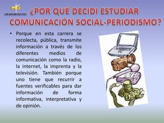 ¿POR QUÉ DECIDI ESTUDIAR COMUNICACIÓN SOCIAL-PERIODISMO?Porque en esta carrera se recolecta, pública, transmite información a través de los diferentes medios de comunicación como la radio, la internet, la imprenta y la televisión. También porque uno tiene que recurrir a fuentes verificables para dar información de forma informativa, interpretativa y de opinión.