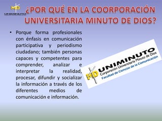 ¿POR QUÉ EN LA COORPORACIÓNUNIVERSITARIA MINUTO DE DIOS?Porque forma profesionales con énfasis en comunicación participativa y periodismo ciudadano; también personas capaces y competentes para comprender, analizar e interpretar la realidad, procesar, difundir y socializar la información a través de los diferentes medios de comunicación e información.
