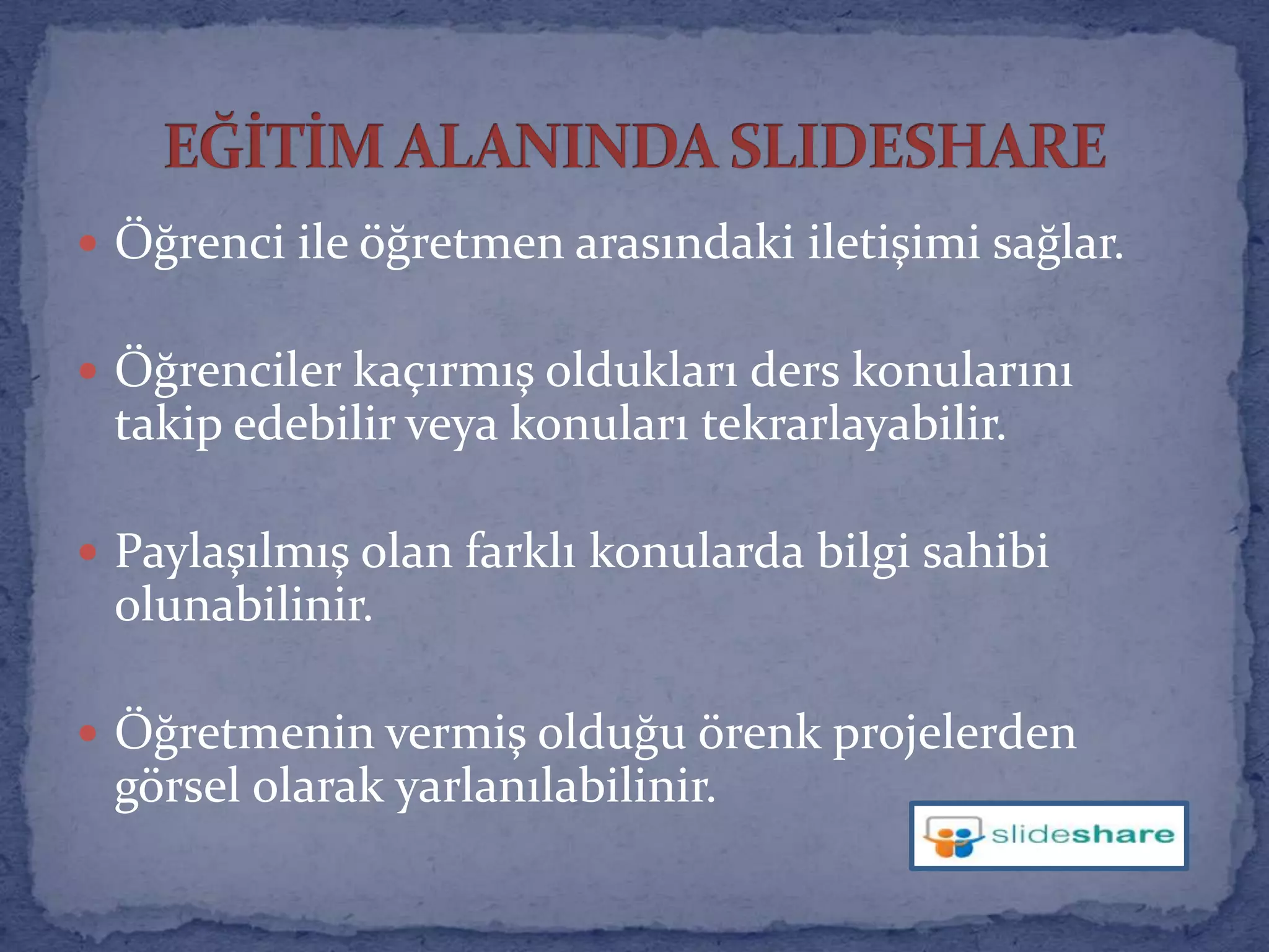 Öğrenci ile öğretmen arasındaki iletişimi sağlar.Öğrenciler kaçırmış oldukları ders konularını takip edebilir veya konuları tekrarlayabilir.Paylaşılmış olan farklı konularda bilgi sahibi olunabilinir.Öğretmenin vermiş olduğu örenk projelerden görsel olarak yarlanılabilinir.EĞİTİM ALANINDA SLIDESHARE 