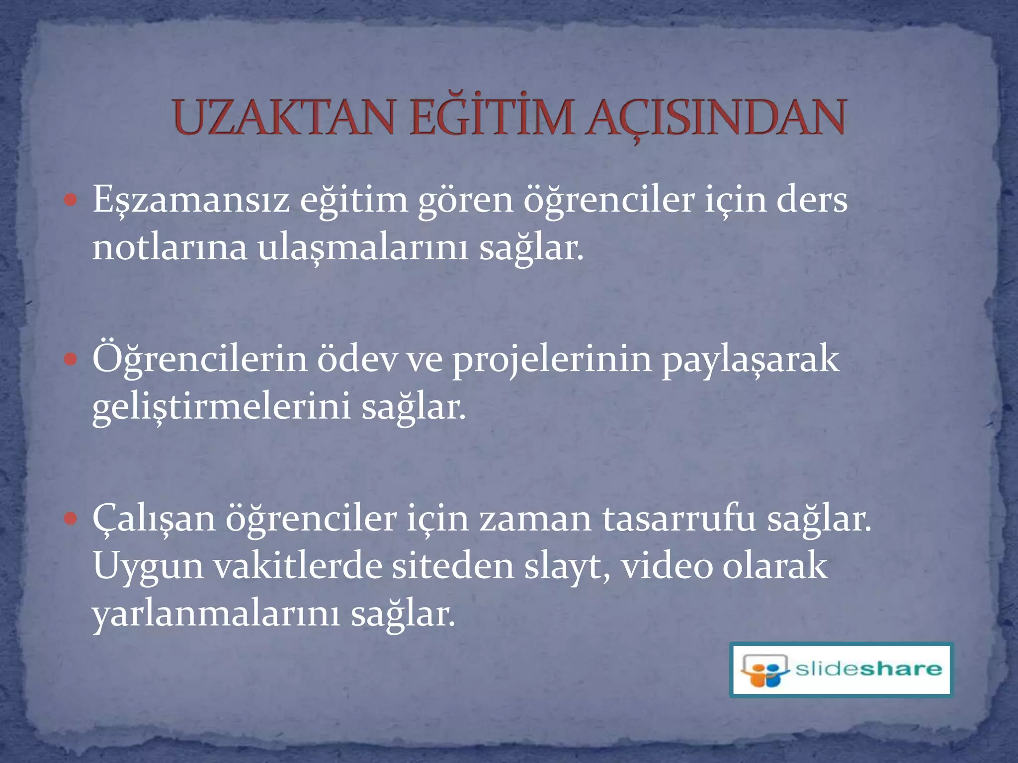 Eşzamansız eğitim gören öğrenciler için ders notlarına ulaşmalarını sağlar.Öğrencilerin ödev ve projelerinin paylaşarak geliştirmelerini sağlar.Çalışan öğrenciler için zaman tasarrufu sağlar. Uygun vakitlerde siteden slayt, video olarak yarlanmalarını sağlar.UZAKTAN EĞİTİM AÇISINDAN