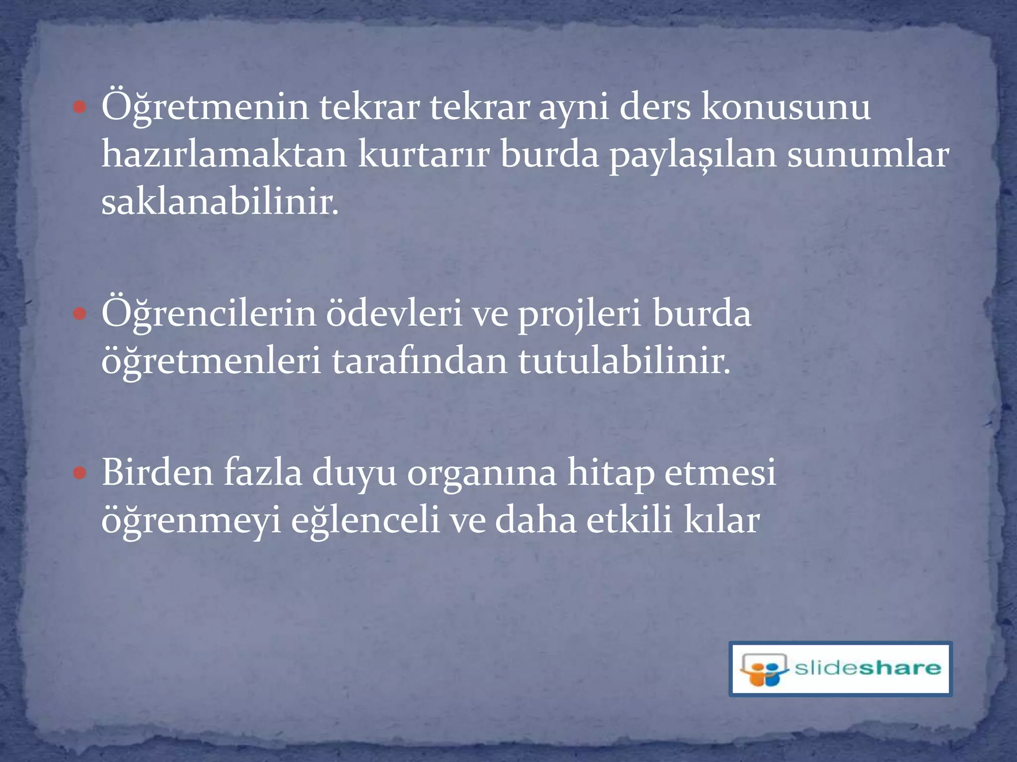 Öğretmenin tekrar tekrar ayni ders konusunu hazırlamaktan kurtarır burda paylaşılan sunumlar saklanabilinir.Öğrencilerin ödevleri ve projleri burda öğretmenleri tarafından tutulabilinir.Birden fazla duyu organına hitap etmesi öğrenmeyi eğlenceli ve daha etkili kılar