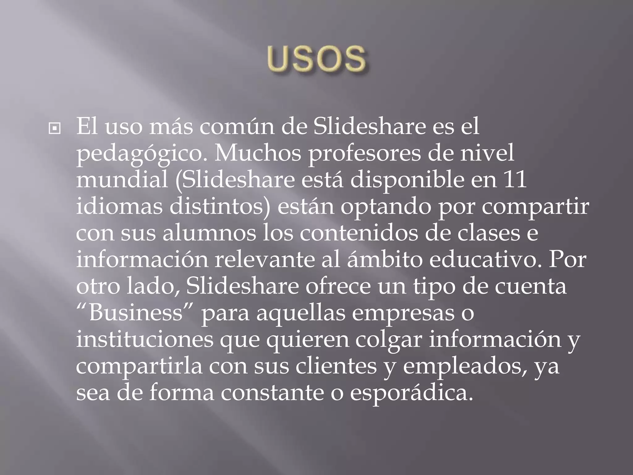 USOSEl uso más común de Slideshare es el pedagógico. Muchos profesores de nivel mundial (Slideshare está disponible en 11 idiomas distintos) están optando por compartir con sus alumnos los contenidos de clases e información relevante al ámbito educativo. Por otro lado, Slideshare ofrece un tipo de cuenta “Business” para aquellas empresas o instituciones que quieren colgar información y compartirla con sus clientes y empleados, ya sea de forma constante o esporádica. 