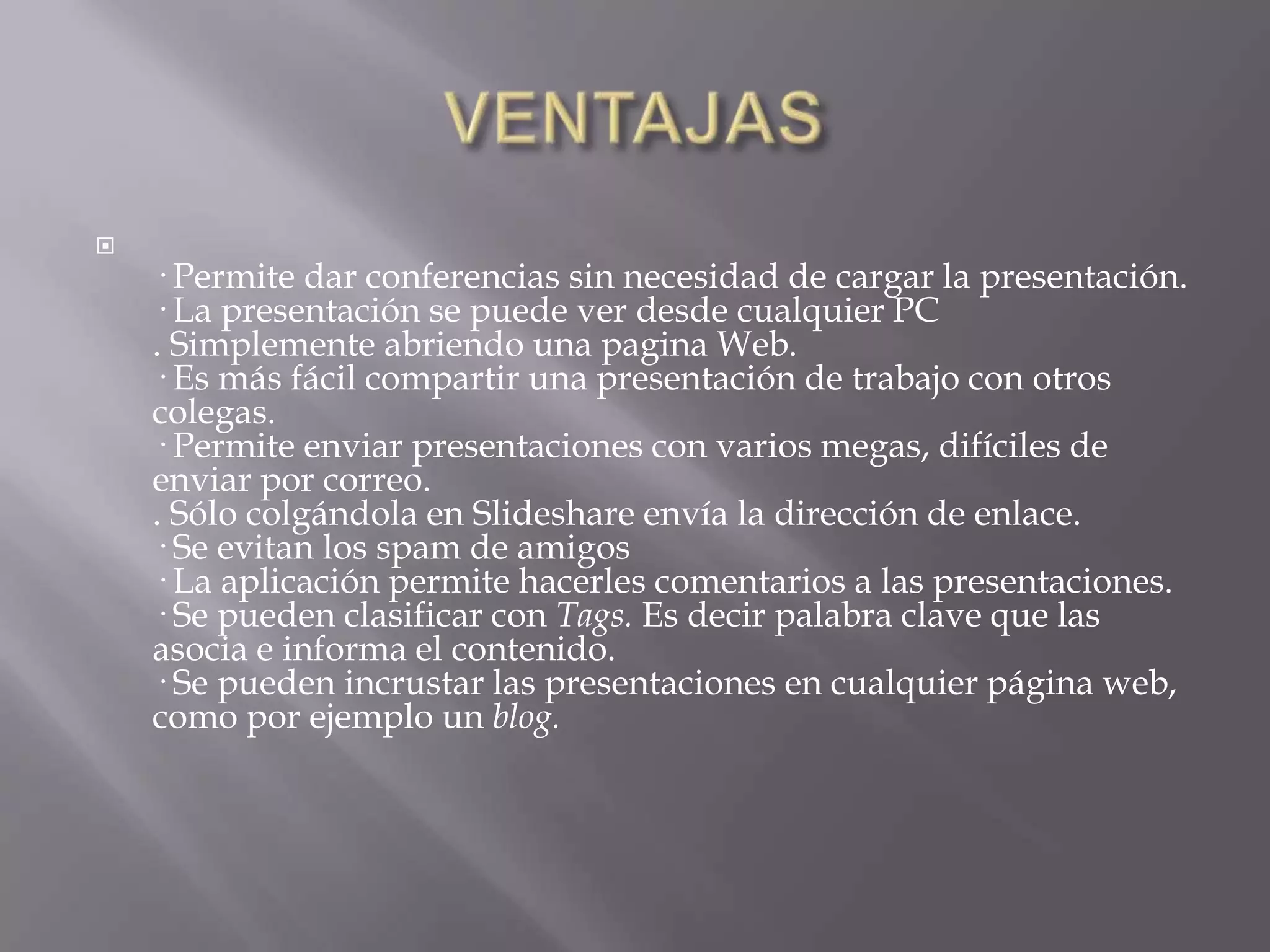 VENTAJAS· Permite dar conferencias sin necesidad de cargar la presentación. · La presentación se puede ver desde cualquier PC. Simplemente abriendo una pagina Web. · Es más fácil compartir una presentación de trabajo con otros colegas. · Permite enviar presentaciones con varios megas, difíciles de enviar por correo. . Sólo colgándola en Slideshare envía la dirección de enlace. · Se evitan los spam de amigos · La aplicación permite hacerles comentarios a las presentaciones. · Se pueden clasificar con Tags. Es decir palabra clave que las asocia e informa el contenido. · Se pueden incrustar las presentaciones en cualquier página web, como por ejemplo un blog.