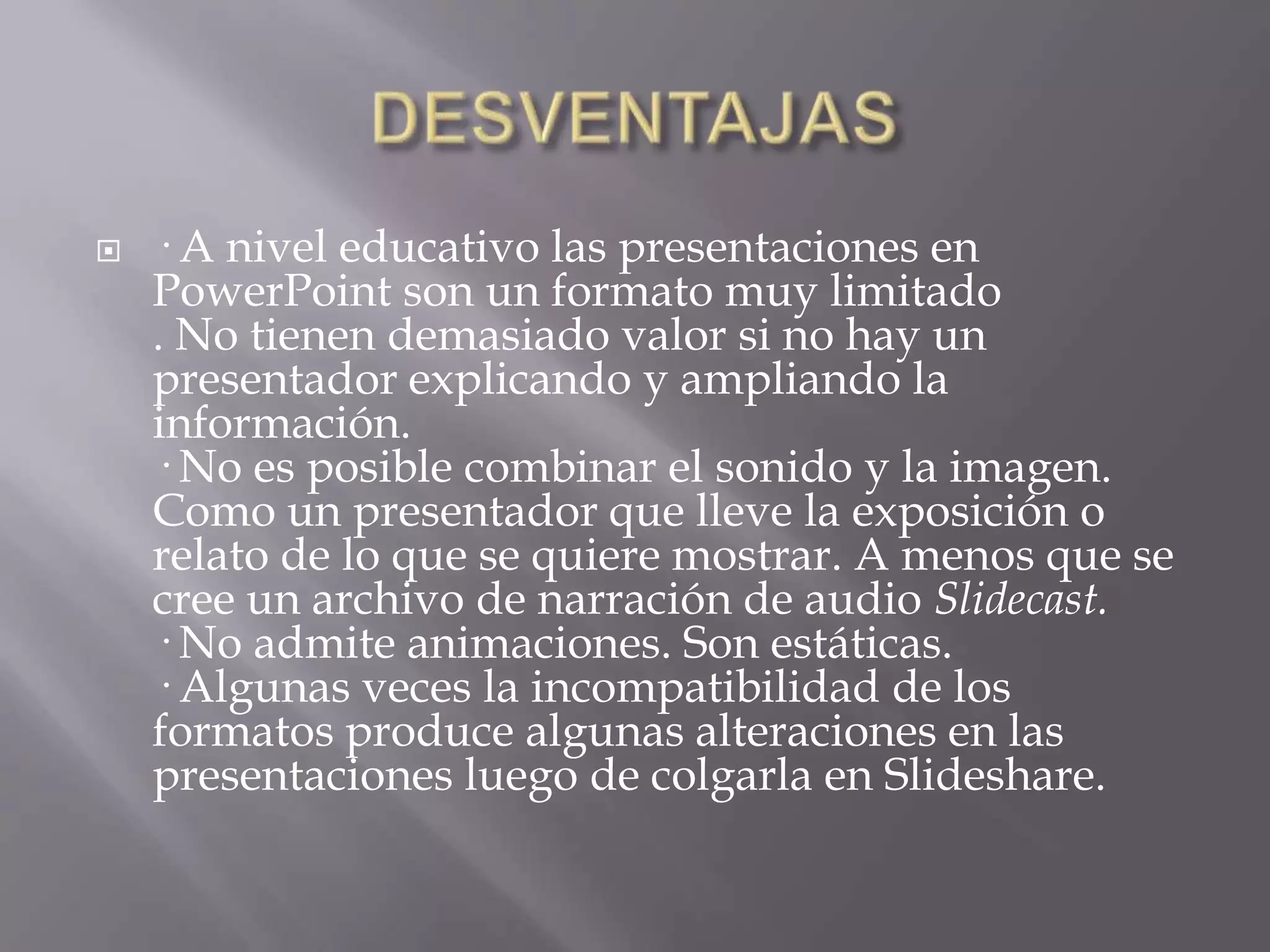 DESVENTAJAS· A nivel educativo las presentaciones en PowerPoint son un formato muy limitado. No tienen demasiado valor si no hay un presentador explicando y ampliando la información. · No es posible combinar el sonido y la imagen. Como un presentador que lleve la exposición o relato de lo que se quiere mostrar. A menos que se cree un archivo de narración de audio Slidecast.· No admite animaciones. Son estáticas. · Algunas veces la incompatibilidad de los formatos produce algunas alteraciones en las presentaciones luego de colgarla en Slideshare. 
