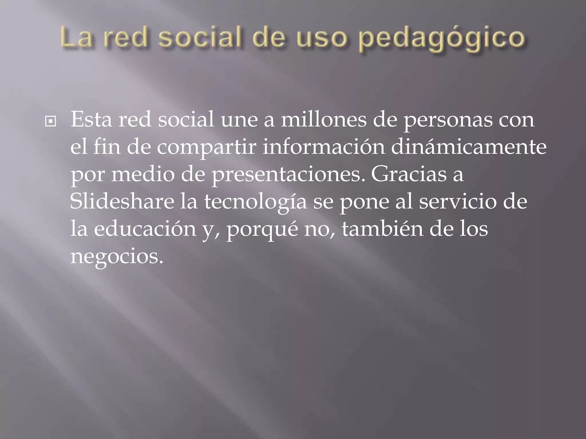 La red social de uso pedagógicoEsta red social une a millones de personas con el fin de compartir información dinámicamente por medio de presentaciones. Gracias a Slideshare la tecnología se pone al servicio de la educación y, porqué no, también de los negocios. 
