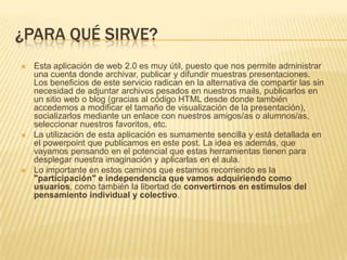 ¿PARA QUÉ SIRVE?Esta aplicación de web 2.0 es muy útil, puesto que nos permite administrar una cuenta donde archivar, publicar y difundir muestras presentaciones. Los beneficios de este servicio radican en la alternativa de compartir las sin necesidad de adjuntar archivos pesados en nuestros mails, publicarlos en un sitio web o blog (gracias al código HTML desde donde también accedemos a modificar el tamaño de visualización de la presentación), socializarlos mediante un enlace con nuestros amigos/as o alumnos/as, seleccionar nuestros favoritos, etc.La utilización de esta aplicación es sumamente sencilla y está detallada en el powerpoint que publicamos en este post. La idea es además, que vayamos pensando en el potencial que estas herramientas tienen para desplegar nuestra imaginación y aplicarlas en el aula.Lo importante en estos caminos que estamos recorriendo es la "participación" e independencia que vamos adquiriendo como usuarios, como también la libertad de convertirnos en estímulos del pensamiento individual y colectivo. 