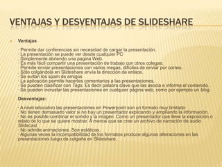 VENTAJAS Y DESVENTAJAS DE SLIDESHAREVentajas· Permite dar conferencias sin necesidad de cargar la presentación. · La presentación se puede ver desde cualquier PC. Simplemente abriendo una pagina Web. · Es más fácil compartir una presentación de trabajo con otros colegas. · Permite enviar presentaciones con varios megas, difíciles de enviar por correo. . Sólo colgándola en Slideshare envía la dirección de enlace. · Se evitan los spam de amigos · La aplicación permite hacerles comentarios a las presentaciones. · Se pueden clasificar con Tags. Es decir palabra clave que las asocia e informa el contenido. · Se pueden incrustar las presentaciones en cualquier página web, como por ejemplo un blog.Desventajas:· A nivel educativo las presentaciones en Powerpoint son un formato muy limitado. No tienen demasiado valor si no hay un presentador explicando y ampliando la información. · No es posible combinar el sonido y la imagen. Como un presentador que lleve la exposición o relato de lo que se quiere mostrar. A menos que se cree un archivo de narración de audio Slidecast.· No admite animaciones. Son estáticas. · Algunas veces la incompatibilidad de los formatos produce algunas alteraciones en las presentaciones luego de colgarla en Slideshare. 
