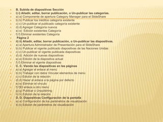 B.Subida de diapositivas Seccióni)i)Añadir, editar, borrar publicación, o Un-publicar las categorías.a) a) Componente de apertura Category Manager para el SlideShareb) b) Publicar los inéditos categoría existente c) c) Un-publicar el publicado categoría existente d) d) Agregar Categoría nuevos e) e)  Edición existentes Categoría f) f) Eliminar existentes Categoría Página 2ii)ii)Añadir, editar, borrar publicación, o Un-publicar las diapositivas.a) a) Apertura Administrador de Presentación para el SlideShareb) b) Publicar el vigente publicado diapositivas de las Naciones Unidas c) c) Un-publicar el vigente publicada diapositivas d) d)  Adición de nuevas diapositivas e) e) Edición de la diapositiva actual f) f) Eliminar el vigente diapositivas C.C.Viendo las diapositivas en las páginasa) a) Agregar el enlace al menú b) b) Trabajar con datos Vincular elementos de menú c) c) Edición de la relación d) d) Hacer el enlace a la página por defecto e) e) Eliminar el vínculo f) f)El enlace a otro menú g) g) Publicar o Unpulishingh) h) Edición de la relación D.D.Diapositivas Configuración de la pantallaa) a) Configuración de los parámetros de visualización b) b) Edición de parámetros de visualización 