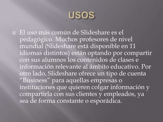 USOSEl uso más común de Slideshare es el pedagógico. Muchos profesores de nivel mundial (Slideshare está disponible en 11 idiomas distintos) están optando por compartir con sus alumnos los contenidos de clases e información relevante al ámbito educativo. Por otro lado, Slideshare ofrece un tipo de cuenta “Business” para aquellas empresas o instituciones que quieren colgar información y compartirla con sus clientes y empleados, ya sea de forma constante o esporádica. 