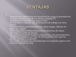 VENTAJAS· Permite dar conferencias sin necesidad de cargar la presentación. · La presentación se puede ver desde cualquier PC. Simplemente abriendo una pagina Web. · Es más fácil compartir una presentación de trabajo con otros colegas. · Permite enviar presentaciones con varios megas, difíciles de enviar por correo. . Sólo colgándola en Slideshare envía la dirección de enlace. · Se evitan los spam de amigos · La aplicación permite hacerles comentarios a las presentaciones. · Se pueden clasificar con Tags. Es decir palabra clave que las asocia e informa el contenido. · Se pueden incrustar las presentaciones en cualquier página web, como por ejemplo un blog.