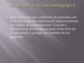 La red social de uso pedagógicoEsta red social une a millones de personas con el fin de compartir información dinámicamente por medio de presentaciones. Gracias a Slideshare la tecnología se pone al servicio de la educación y, porqué no, también de los negocios. 