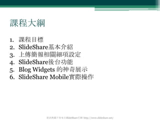 課程大綱
1.   課程目標
2.   SlideShare基本介紹
3.   上傳簡報相關細項設定
4.   SlideShare後台功能
5.   Blog Widgets 的神奇展示
6.   SlideShare Mobile實際操作
...