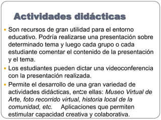 Actividades didácticasSon recursos de gran utilidad para el entorno educativo. Podría realizarse una presentación sobre determinado tema y luego cada grupo o cada estudiante comentar el contenido de la presentación y el tema. Los estudiantes pueden dictar una videoconferencia con la presentación realizada. Permite el desarrollo de una gran variedad de actividades didácticas, entre ellas: Museo Virtual de Arte, foto recorrido virtual, historia local de la comunidad, etc.     Aplicaciones que permiten estimular capacidad creativa y colaborativa. 