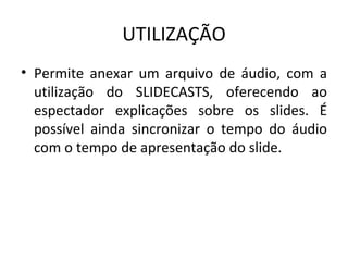 UTILIZAÇÃO Permite anexar um arquivo de áudio, com a utilização do SLIDECASTS, oferecendo ao espectador explicações sobre os slides. É possível ainda sincronizar o tempo do áudio com o tempo de apresentação do slide. 