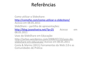 Referências Como utilizar o Slideshare: http://comofas.com/como-utilizar-o-slideshare/  Acesso em 08.05.2011 SlideShare – partilha de apresentações: http://blog.joseoliveira.net/?p=25  Acesso em 08.05.2011 Usos do SlideShare em Educação: http://jarbas.wordpress.com/2008/07/23/usos-do-slideshare-em-educacao/  Acesso em 08.05.2011 Costa & Marins (2011) Ferramentas da Web 2.0 e as Comunidades de Prática 
