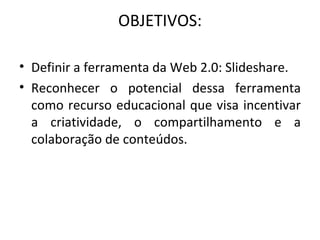 OBJETIVOS: Definir a ferramenta da Web 2.0: Slideshare. Reconhecer o potencial dessa ferramenta como recurso educacional que visa incentivar a criatividade, o compartilhamento e a colaboração de conteúdos. 