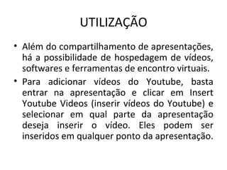 UTILIZAÇÃO Além do compartilhamento de apresentações, há a possibilidade de hospedagem de vídeos, softwares e ferramentas de encontro virtuais.  Para adicionar vídeos do Youtube, basta entrar na apresentação e clicar em Insert Youtube Videos (inserir vídeos do Youtube) e selecionar em qual parte da apresentação deseja inserir o vídeo. Eles podem ser inseridos em qualquer ponto da apresentação. 