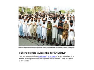 Funeral Prayers In Absentia  For A “Martyr” This is a screenshot from The Nation’s front page of May 4. Members of a radical Islamic group said funeral prayers for Osama bin Laden in Karachi a day earlier.  