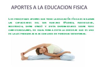 APORTES A LA EDUCACION FISICA Los principales aportes que tiene la educación física es mejorar las capacidades del ser humano (Fuerza, flexibilidad, resistencia, entre otros) y evita enfermedades sobre todo cardiovasculares, de igual forma evita la obesidad que es uno de la los problemas mas comunes en personas sedentarias.  