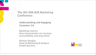 The 8th IDM B2B Marketing
Conference:

 Understanding and Engaging
 Customer 2.0

 Marketing metrics:
 How measurement can increase
 accountability and acquisition

 Alastair Douglas
 Head of Marketing & Analysis
 Simply Business


                                  1
 