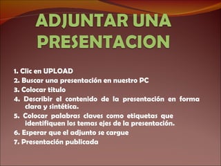 1. Clic en UPLOAD 2. Buscar una presentación en nuestro PC 3. Colocar titulo 4. Describir el contenido de la presentación en forma clara y sintética. 5. Colocar palabras claves como etiquetas que  identifiquen los temas ejes de la presentación. 6. Esperar que el adjunto se cargue 7. Presentación publicada 