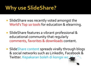 Why use SlideShare?SlideShare was recently voted amongst the World's Top 10 tools for education & elearning. SlideShare features a vibrant professional & educational community that regularly comments, favorites & downloads content. SlideSharecontent spreads virally through blogs & social networks such as LinkedIn, Facebook & Twitter. Kepakaranbolehdikongsi worldwide.