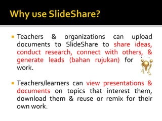 Why use SlideShare?Teachers & organizations can upload documents to SlideShare to share ideas, conduct research, connect with others, & generate leads (bahanrujukan) for their work. Teachers/learners can view presentations & documents on topics that interest them, download them & reuse or remix for their own work.