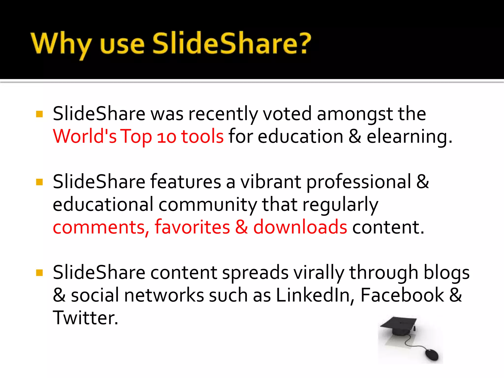 Why use SlideShare?SlideShare was recently voted amongst the World's Top 10 tools for education & elearning. SlideShare features a vibrant professional & educational community that regularly comments, favorites & downloads content. SlideShare content spreads virally through blogs & social networks such as LinkedIn, Facebook & Twitter. 
