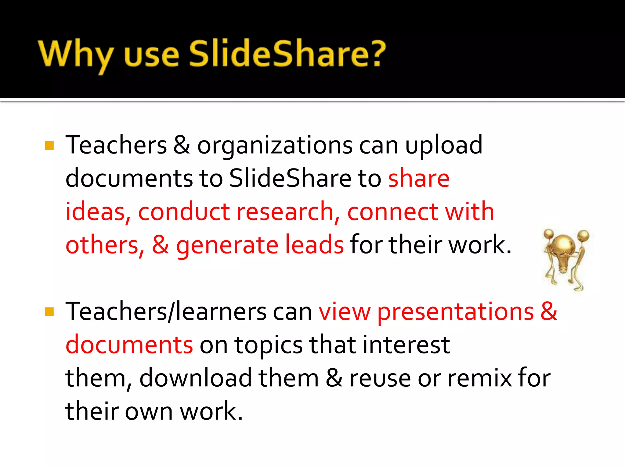 Why use SlideShare?Teachers & organizations can upload documents to SlideShare to share ideas, conduct research, connect with others, & generate leads for their work. Teachers/learners can view presentations & documents on topics that interest them, download them & reuse or remix for their own work.